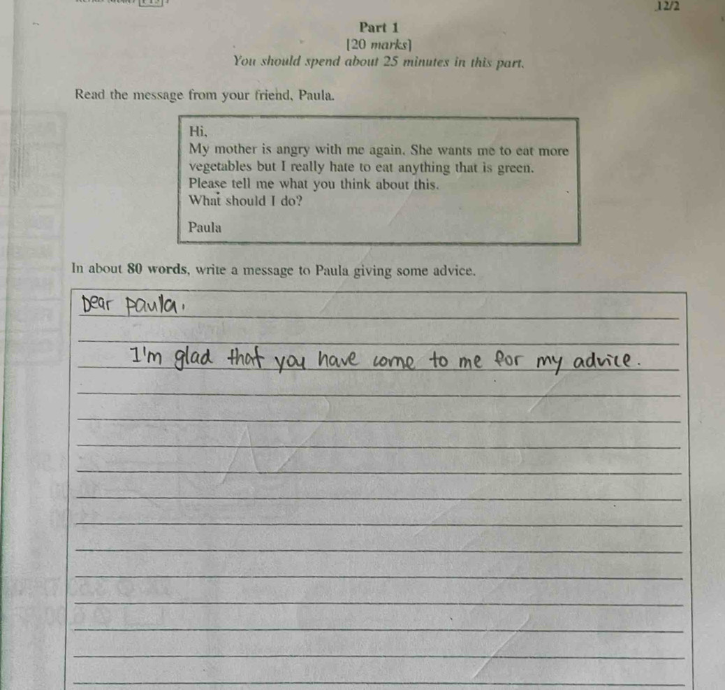 .1 2/2 
Part 1 
[20 marks] 
You should spend about 25 minutes in this part. 
Read the message from your friend, Paula. 
Hi, 
My mother is angry with me again. She wants me to eat more 
vegetables but I really hate to eat anything that is green. 
Please tell me what you think about this. 
What should I do? 
Paula 
In about 80 words, write a message to Paula giving some advice. 
_ 
_ 
_ 
_ 
_ 
_ 
_ 
_ 
_ 
_ 
_ 
_ 
_ 
__ 
_ 
_ 
_ 
_ 
_ 
_ 
_ 
_ 
_