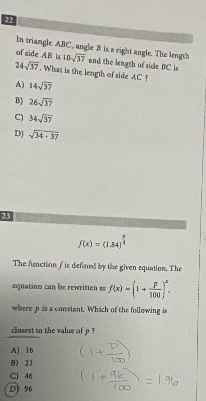 In triangle ABC, angle B is a right angle. The length
of side AB is 10sqrt(37) and the length of side BC is
24sqrt(37). What is the length of side AC ?
A) 14sqrt(37)
B) 26sqrt(37)
C) 34sqrt(37)
D) sqrt(34· 37)
23
f(x)=(1.84)^ x/4 
The function ∫ is defined by the given equation. The
equation can be rewritten as f(x)=(1+ p/100 )^x, 
where p is a constant. Which of the following is
closest to the value of p ?
A) 16
B) 21
C) 46
D 96