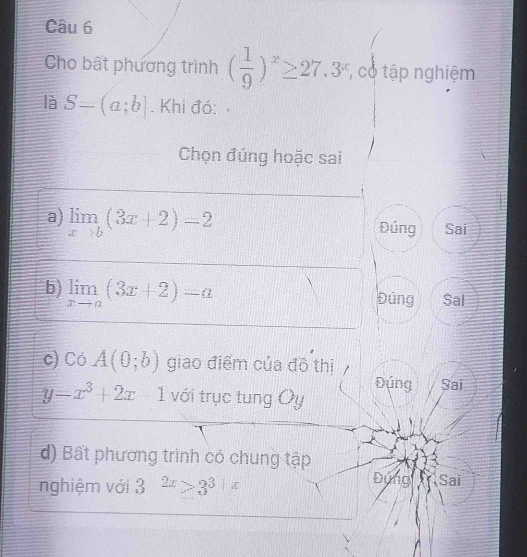 Cho bất phương trình ( 1/9 )^x≥ 27.3^x, có tập nghiệm 
là S=(a;b]. Khi đó: 
Chọn đúng hoặc sai 
a) limlimits _xto b(3x+2)=2 Đúng Sai 
b) limlimits _xto a(3x+2)=a Đủng Sal 
c) Có A(0;b) giao điểm của đồ thị 
Đúng Sai
y=x^3+2x-1 với trục tung Oy
d) Bất phương trình có chung tập 
nghiệm với 3^(2x)>3^3+x Đứng Sai