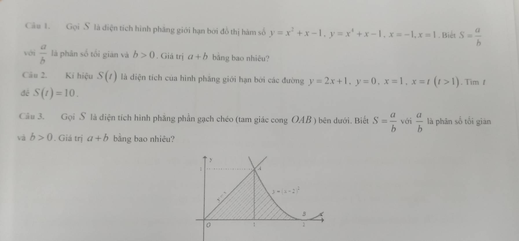 Gọi S là diện tích hình phăng giới hạn bởi đồ thị hàm số y=x^2+x-1, y=x^4+x-1, x=-1, x=1. Biết S= a/b 
với  a/b  là phân số tối giān và b>0. Giá trị a+b bằng bao nhiêu? 
Câu 2. Kí hiệu S(t) là diện tích của hình phăng giới hạn bởi các đường y=2x+1, y=0, x=1, x=t(t>1). Tim t 
đề S(t)=10. 
Câu 3. Gọi S là diện tích hình phăng phần gạch chéo (tam giác cong OAB ) bên dưới. Biết S= a/b  với  a/b  là phân số tối giản 
và b>0. Giá trị a+b bằng bao nhiêu?
y
1
A
_ sqrt()
y=(x-2)^2
B
0
1
2