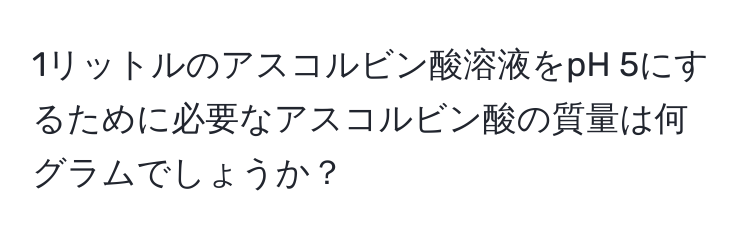 1リットルのアスコルビン酸溶液をpH 5にするために必要なアスコルビン酸の質量は何グラムでしょうか？