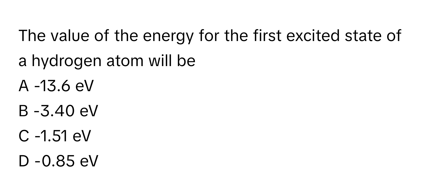 The value of the energy for the first excited state of a hydrogen atom will be

A -13.6 eV
B -3.40 eV
C -1.51 eV
D -0.85 eV