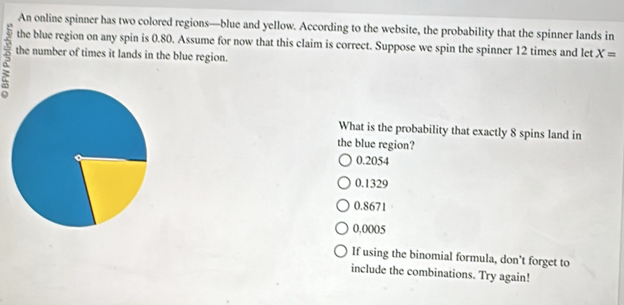 An online spinner has two colored regions—blue and yellow. According to the website, the probability that the spinner lands in
the blue region on any spin is 0.80. Assume for now that this claim is correct. Suppose we spin the spinner 12 times and let X=
R the number of times it lands in the blue region.
What is the probability that exactly 8 spins land in
the blue region?
0.2054
0.1329
0.8671
0.0005
If using the binomial formula, don't forget to
include the combinations. Try again!