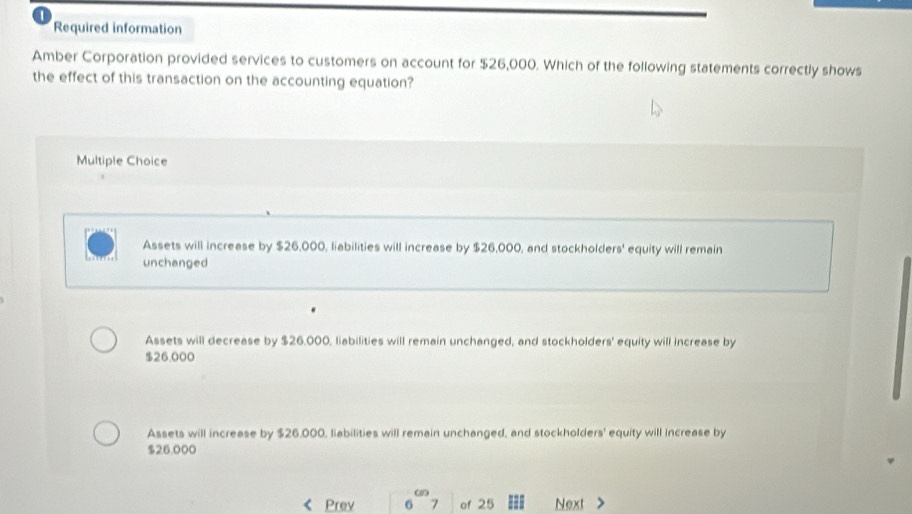 Required information
Amber Corporation provided services to customers on account for $26,000. Which of the following statements correctly shows
the effect of this transaction on the accounting equation?
Multiple Choice
Assets will increase by $26,000, liabilities will increase by $26,000, and stockholders' equity will remain
unchanged
Assets will decrease by $26.000, liabilities will remain unchanged, and stockholders' equity will increase by
$26,000
Assets will increase by $26.000, liabilities will remain unchanged, and stockholders' equity will increase by
$26.000
an
Prev 6 7 of 25 Next