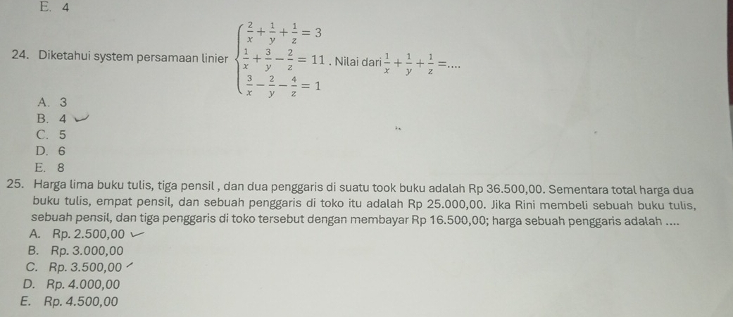 E. 4
24. Diketahui system persamaan linier beginarrayl  2/x + 1/y + 1/z =3  1/x + 3/y - 2/z =11  3/x - 2/y - 4/z =1endarray.. Nilai dari  1/x + 1/y + 1/z =...
A. 3
B. 4
C. 5
D. 6
E. 8
25. Harga lima buku tulis, tiga pensil , dan dua penggaris di suatu took buku adalah Rp 36.500,00. Sementara total harga dua
buku tulis, empat pensil, dan sebuah penggaris di toko itu adalah Rp 25.000,00. Jika Rini membeli sebuah buku tulis,
sebuah pensil, dan tiga penggaris di toko tersebut dengan membayar Rp 16.500,00; harga sebuah penggaris adalah ....
A. Rp. 2.500,00
B. Rp. 3.000,00
C. Rp. 3.500,00
D. Rp. 4.000,00
E. Rp. 4.500,00