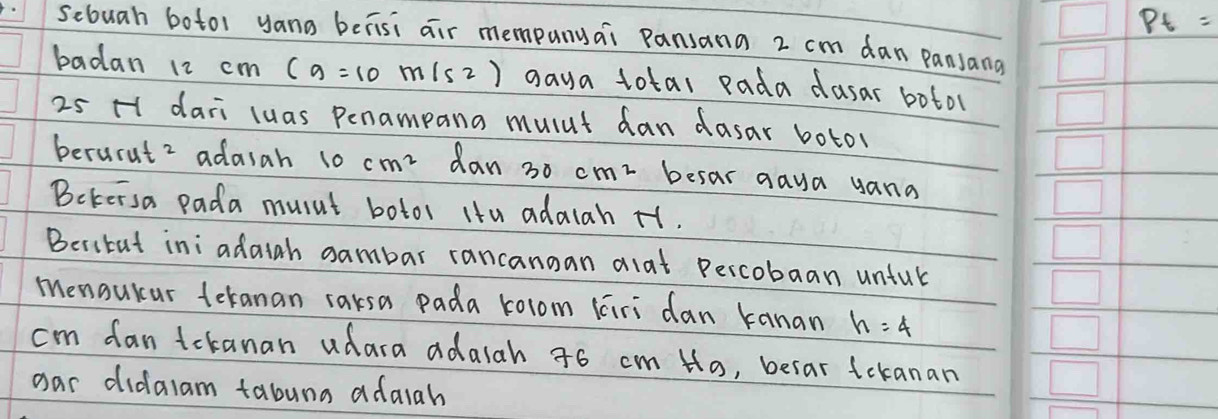 Pt=
sebuah botor yana berisi air mempany¢i Pansana 2 cm dan panjana 
badan 12 cm (g=10m/s2) gaya total pada dusar botol
25 H dari luas Penampana mulut dan dasar boto 
berurut 2 adasah 10 cm^2 dan 30 cm^2 besar gaya yana 
Bekersa pada musnt botor itu adalah H1. 
Besibut ini adaigh sambar rancangan alat percobaan unful 
menouicar teranan rarsa pada rolom liri dan kanan h=4
cm fan tckanan udara adalah 46 cm H_a , befar tekanan 
oar didalam tabuna adaiah