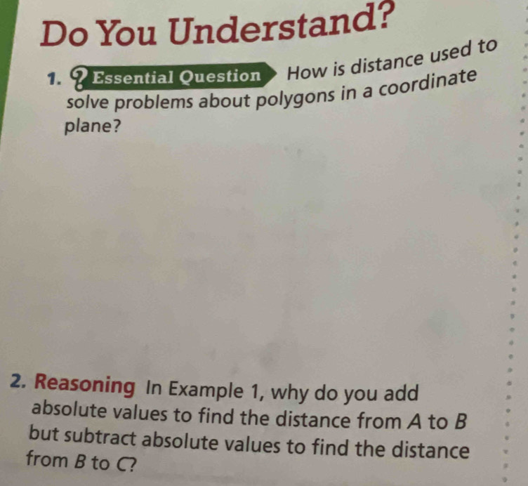 Do You Understand? 
1. ?Essential Question How is distance used to 

solve problems about polygons in a coordinate 
plane? 
2. Reasoning In Example 1, why do you add 
absolute values to find the distance from A to B
but subtract absolute values to find the distance 
from B to C?