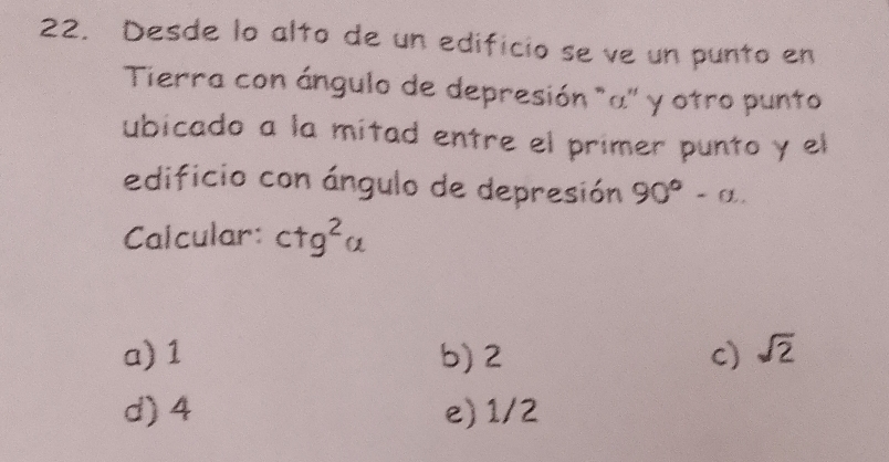 Desde lo alto de un edificio se ve un punto en
Tierra con ángulo de depresión "α '' y otro punto
ubicado a la mitad entre el primer punto y el
edificio con ángulo de depresión 90°-alpha. 
Calcular: ctg^2 C 1
a) 1 b) 2 c) sqrt(2)
d) 4 e) 1/2