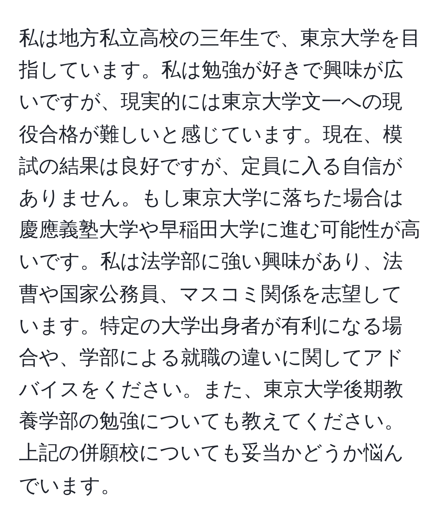 私は地方私立高校の三年生で、東京大学を目指しています。私は勉強が好きで興味が広いですが、現実的には東京大学文一への現役合格が難しいと感じています。現在、模試の結果は良好ですが、定員に入る自信がありません。もし東京大学に落ちた場合は慶應義塾大学や早稲田大学に進む可能性が高いです。私は法学部に強い興味があり、法曹や国家公務員、マスコミ関係を志望しています。特定の大学出身者が有利になる場合や、学部による就職の違いに関してアドバイスをください。また、東京大学後期教養学部の勉強についても教えてください。上記の併願校についても妥当かどうか悩んでいます。