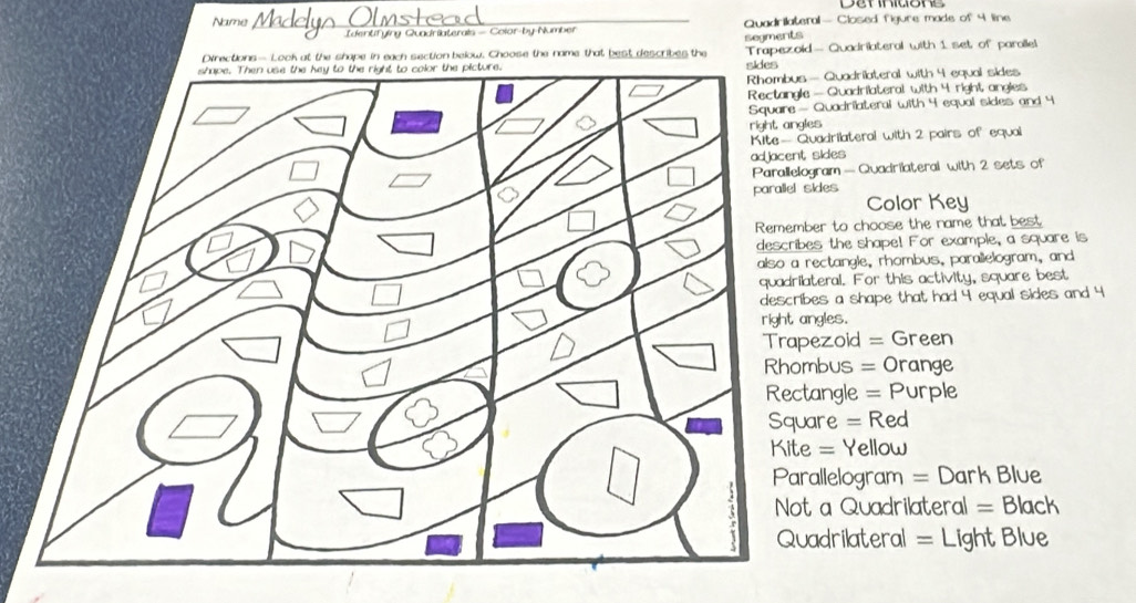 Name _Quadrilateral— Closed figure made of 4 line
Identfying Quadriaterals - Color-by-Number
Directions— Look at the shape in each section below. Choose the name that best describes the segments
Trapezoid — Quadrilateral with 1 set of parallel
— Quadrilateral with 4 equal sides
— Quadriateral with 4 right angies
Quadriateral with 4 equal sides and 4
es
uadrilateral with 2 pairs of equal
sides
gram — Quadrilateral with 2 sets of
parallel sides
Color Key
er to choose the name that best
es the shape! For example, a square is
ectangle, rhombus, parallelogram, and
teral. For this activity, square best
es a shape that had 4 equal sides and 4
ngles.
ezoid = Green
mbus = Orange
tangle = Purple
are = Red
= Yellow
allelogram = Dark Blue
a Quadrilateral = Black
adrilateral = Light Blue