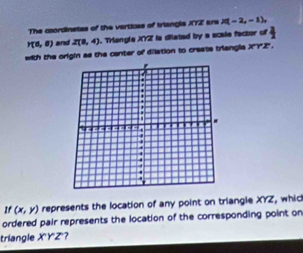 The coordinetas of the verticas of triangla XYZ are X(-2,-1),
Y(6,6) and Z(8,4) ). Triengle XYZ is diated by a scale factor of  3/2 
with the origin as the center of dilation to create triangla X''Y'Z'''. 
If (x,y) represents the location of any point on triangle XYZ, which 
ordered pair represents the location of the corresponding point on 
triangle X'Y'Z' ?