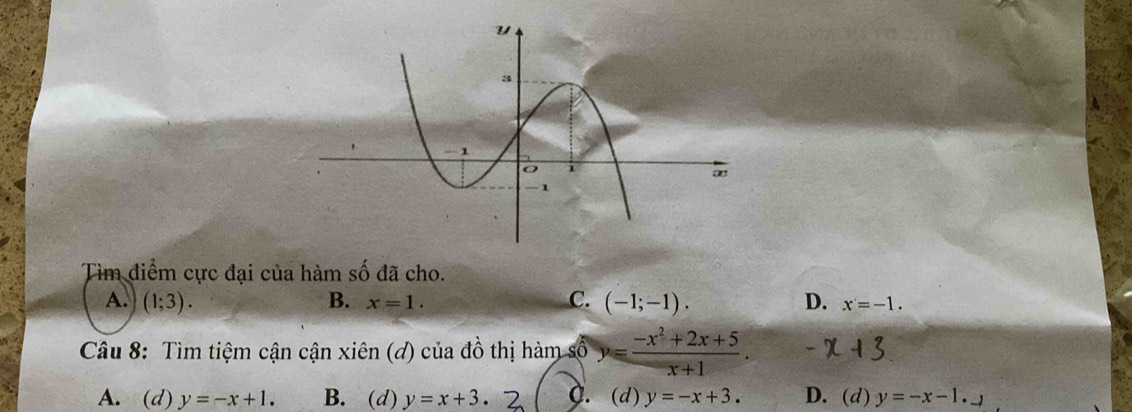 Tìm điểm cực đại của hàm số đã cho.
A. (1;3). B. x=1. C. (-1;-1). D. x=-1. 
Câu 8: Tìm tiệm cận cận xiên (d) của đồ thị hàm số y= (-x^2+2x+5)/x+1 .
A. (d) y=-x+1. B. (d) y=x+3. C. (d) y=-x+3. D. (d) y=-x-1._ 