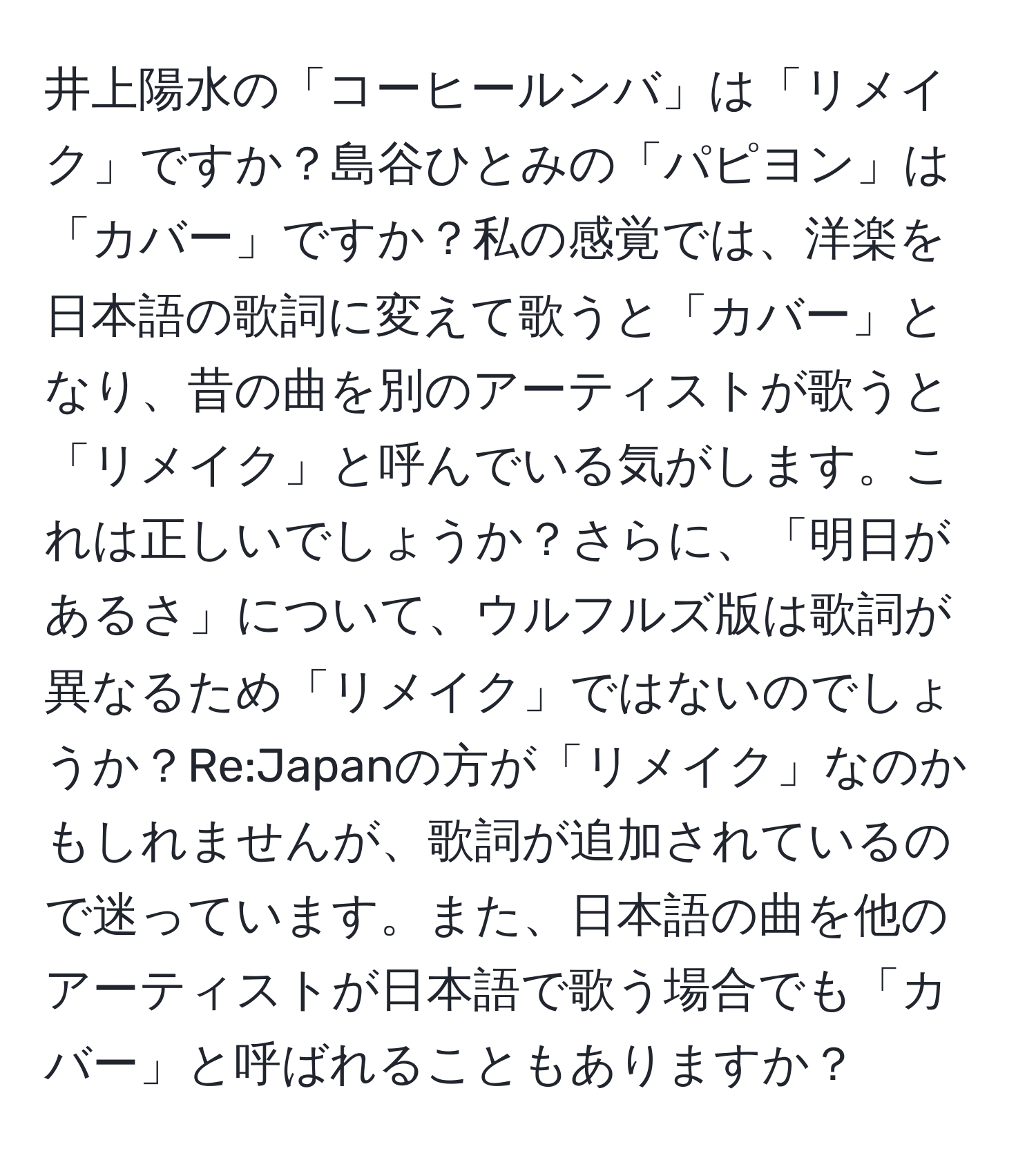 井上陽水の「コーヒールンバ」は「リメイク」ですか？島谷ひとみの「パピヨン」は「カバー」ですか？私の感覚では、洋楽を日本語の歌詞に変えて歌うと「カバー」となり、昔の曲を別のアーティストが歌うと「リメイク」と呼んでいる気がします。これは正しいでしょうか？さらに、「明日があるさ」について、ウルフルズ版は歌詞が異なるため「リメイク」ではないのでしょうか？Re:Japanの方が「リメイク」なのかもしれませんが、歌詞が追加されているので迷っています。また、日本語の曲を他のアーティストが日本語で歌う場合でも「カバー」と呼ばれることもありますか？