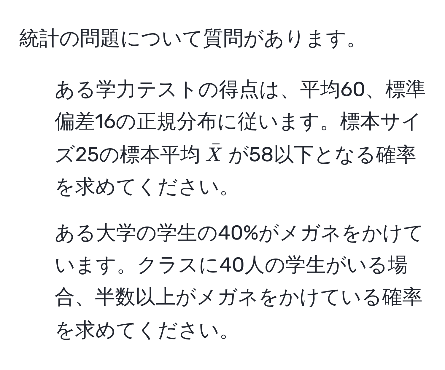 統計の問題について質問があります。

1. ある学力テストの得点は、平均60、標準偏差16の正規分布に従います。標本サイズ25の標本平均$barX$が58以下となる確率を求めてください。

2. ある大学の学生の40%がメガネをかけています。クラスに40人の学生がいる場合、半数以上がメガネをかけている確率を求めてください。