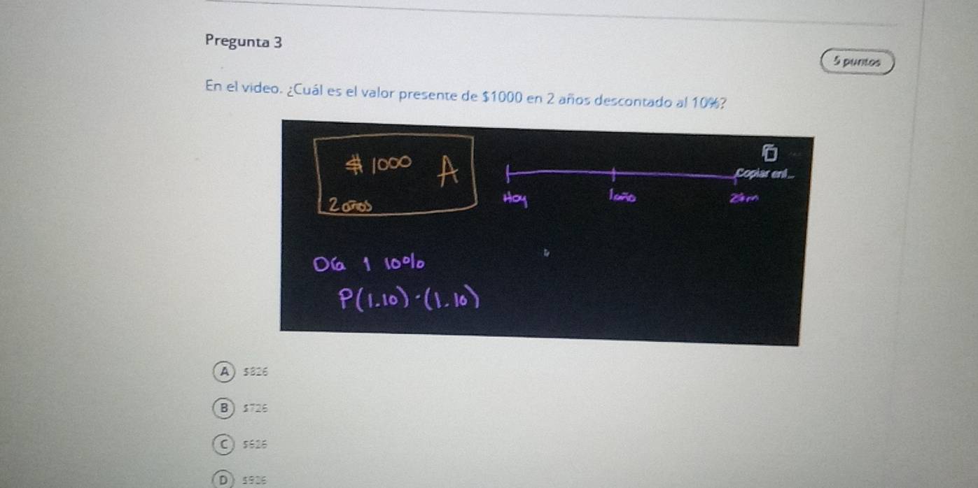 Pregunta 3
5 puntos
En el video. ¿Cuál es el valor presente de $1000 en 2 años descontado al 10%?
Copiar enl
20
A) 5826
B 1726
C) 5626
D5936