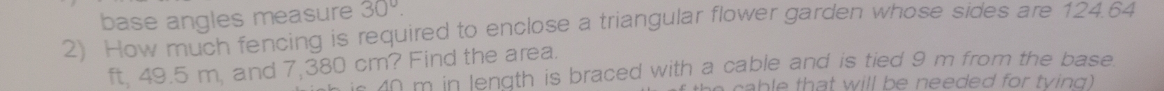 base angles measure 30°. 
2) How much fencing is required to enclose a triangular flower garden whose sides are 124.64
ft, 49.5 m, and 7,380 cm? Find the area. 
o m in length is braced with a cable and is tied 9 m from the base . 
t e a b le that will be needed for tving