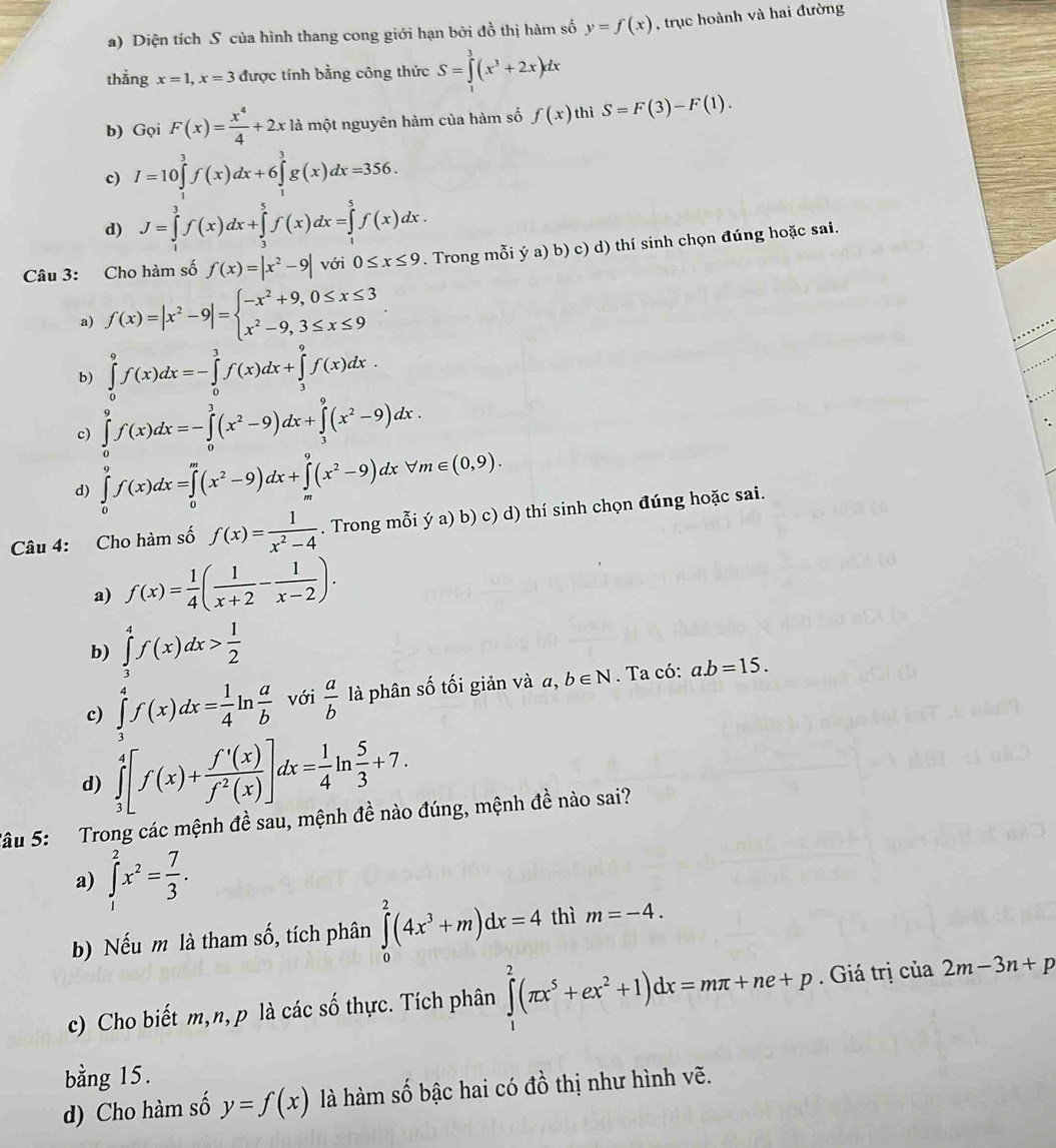 Diện tích S của hình thang cong giới hạn bởi đồ thị hàm số y=f(x) , trục hoành và hai đường
thẳng x=1,x=3 được tính bằng công thức S=∈tlimits _0^(3(x^3)+2x)dx
b) Gọi F(x)= x^4/4 +2x18 là một nguyên hàm của hàm số f(x) thì S=F(3)-F(1).
c) I=10∈tlimits^3f(x)dx+6∈tlimits _3^(3g(x)dx=356.
d) J=∈tlimits _1^3f(x)dx+∈tlimits _3^5f(x)dx=∈tlimits _1^5f(x)dx.
Câu 3: Cho hàm số f(x)=|x^2)-9| với 0≤ x≤ 9. Trong mỗi ý a) b) c) d) thí sinh chọn đúng hoặc sai.
a) f(x)=|x^2-9|=beginarrayl -x^2+9,0≤ x≤ 3 x^2-9,3≤ x≤ 9endarray.
b) ∈tlimits _0^(9f(x)dx=-∈tlimits _0^3f(x)dx+∈tlimits _3^9f(x)dx.
c) ∈tlimits _0^9f(x)dx=-∈tlimits _0^3(x^2)-9)dx+∈tlimits _3^(9(x^2)-9)dx.
d) ∈tlimits _0^(9f(x)dx=∈tlimits _0^m(x^2)-9)dx+∈tlimits _m^(9(x^2)-9)dxforall m∈ (0,9).
Câu 4: Cho hàm số f(x)= 1/x^2-4 . Trong mỗi ý a) b) c) d) thí sinh chọn đúng hoặc sai.
a) f(x)= 1/4 ( 1/x+2 - 1/x-2 ).
b) ∈tlimits _3^(4f(x)dx>frac 1)2
c) ∈tlimits _3^(4f(x)dx=frac 1)4ln  a/b  với  a/b  là phân số tối giản và a, b∈ N. Ta có: a.b=15.
d) ∈tlimits _3^(4[f(x)+frac f'(x))f^2(x)]dx= 1/4 ln  5/3 +7.
Sâu 5: Trong các mệnh đề sau, mệnh đề nào đúng, mệnh đề nào sai?
a) ∈tlimits _1^(2x^2)= 7/3 .
b) Nếu m là tham số, tích phân ∈tlimits _0^(2(4x^3)+m)dx=4 thì m=-4.
c) Cho biết m,n, p là các số thực. Tích phân ∈tlimits _1^(2(π x^5)+ex^2+1)dx=mπ +ne+p. Giá trị của 2m-3n+p
bằng 15.
d) Cho hàm số y=f(x) là hàm số bậc hai có đồ thị như hình vẽ.