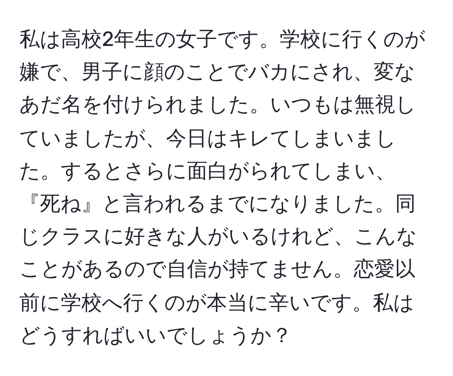 私は高校2年生の女子です。学校に行くのが嫌で、男子に顔のことでバカにされ、変なあだ名を付けられました。いつもは無視していましたが、今日はキレてしまいました。するとさらに面白がられてしまい、『死ね』と言われるまでになりました。同じクラスに好きな人がいるけれど、こんなことがあるので自信が持てません。恋愛以前に学校へ行くのが本当に辛いです。私はどうすればいいでしょうか？