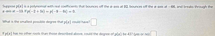 Suppose p(x) is a polynomial with real coefficients that bounces off the ∞ -axis at 92, bounces off the ∞ -axis at —66, and breaks through the
z -axis at —13. If p(-2+5i)=p(-9-6i)=0. 
What is the smallest possible degree that p(x) could have? □ 
If p(x) has no other roots than those described above, could the degree of p(x) be 43? (yes or no)