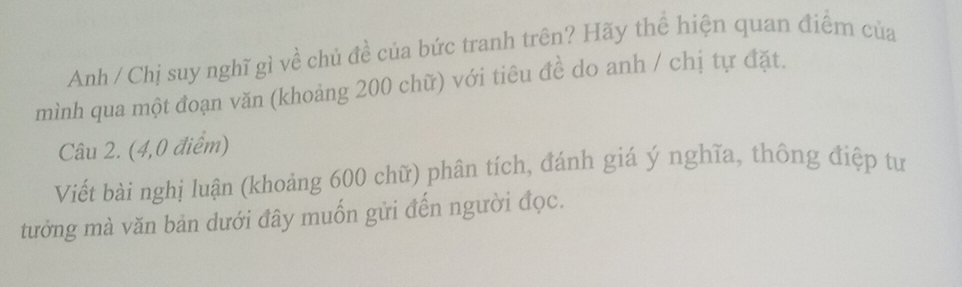 Anh / Chị suy nghĩ gì về chủ đề của bức tranh trên? Hãy thể hiện quan điểm của 
mình qua một đoạn văn (khoảng 200 chữ) với tiêu đề do anh / chị tự đặt. 
Câu 2. (4,0 điểm) 
Viết bài nghị luận (khoảng 600 chữ) phân tích, đánh giá ý nghĩa, thông điệp tư 
tưởng mà văn bản dưới đây muốn gửi đến người đọc.