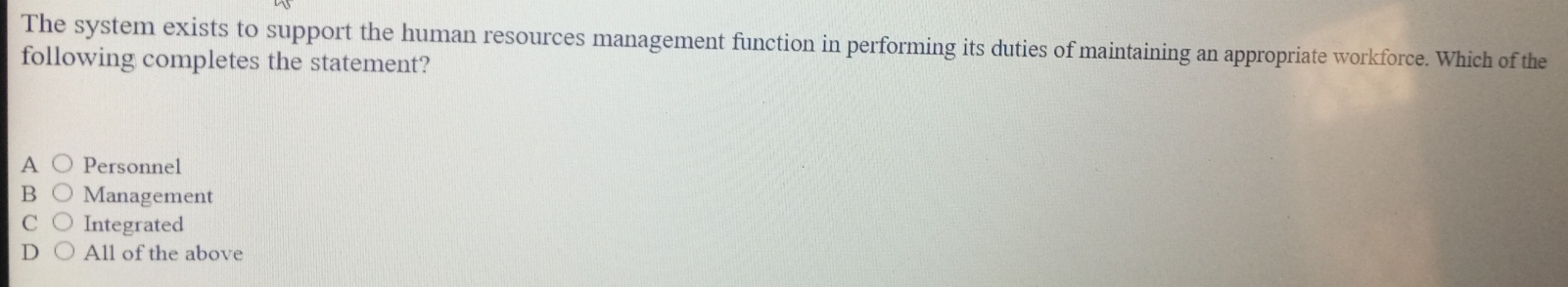 The system exists to support the human resources management function in performing its duties of maintaining an appropriate workforce. Which of the
following completes the statement?
A Personnel
B Management
C Integrated
D All of the above