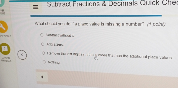 Subtract Fractions & Decimals Quick Chec
IRSE
LINE
What should you do if a place value is missing a number? (1 point)
RSE TOOLS Subtract without it.
Add a zero.
!
< Remove the last digit(s) in the number that has the additional place values.
FEEDBACK LESSON  Nothing.