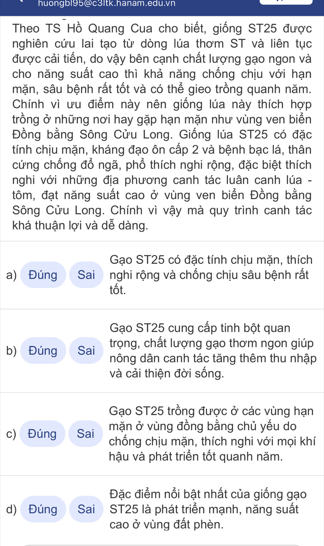 huongbl95@c3ltk.hanam.edu.vn
Theo TS Hồ Quang Cua cho biết, giống ST25 được
nghiên cứu lai tạo từ dòng lúa thơm ST và liên tục
được cải tiến, do vậy bên cạnh chất lượng gạo ngon và
cho năng suất cao thì khả năng chống chịu với hạn
mặn, sâu bệnh rất tốt và có thể gieo trồng quanh năm.
Chính vì ưu điểm này nên giống lúa này thích hợp
trồng ở những nơi hay gặp hạn mặn như vùng ven biển
Đồng bằng Sông Cửu Long. Giống lúa ST25 có đặc
tính chịu mặn, kháng đạo ôn cấp 2 và bệnh bạc lá, thân
cứng chống đổ ngã, phổ thích nghi rộng, đặc biệt thích
nghi với những địa phương canh tác luân canh lúa -
tôm, đạt năng suất cao ở vùng ven biển Đồng bằng
Sông Cửu Long. Chính vì vậy mà quy trình canh tác
khá thuận lợi và dễ dàng.
Gạo ST25 có đặc tính chịu mặn, thích
a) Đúng Sai nghi rộng và chống chịu sâu bệnh rất
tốt.
Gạo ST25 cung cấp tinh bột quan
b) Đúng Sai trọng, chất lượng gạo thơm ngon giúp
nông dân canh tác tăng thêm thu nhập
và cải thiện đời sống.
Gạo ST25 trồng được ở các vùng hạn
mặn ở vùng đồng bằng chủ yếu do
c) Đúng Sai chống chịu mặn, thích nghi với mọi khí
hậu và phát triển tốt quanh năm.
Đặc điểm nổi bật nhất của giống gạo
d) Đúng Sai ST25 là phát triển mạnh, năng suất
cao ở vùng đất phèn.