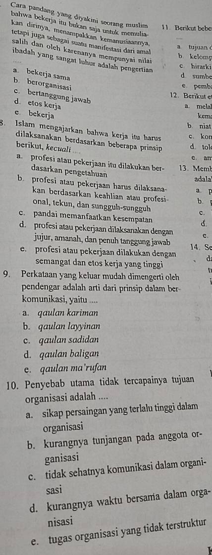 Cara pandang yang diyakini seorang muslim 11. Berikut bebe
bahwa bekerja itu bukan saja untuk memulia
kan dirinya, menampakkan kemanusiaannya,
tetapi juga sebagai suatu manifestasi dari amal
a tujuan 
salih dan olch karenanya mempunyai nila
b kelomp
ibadah yang sangat luhur adalah pengertian 
c hirarki
a bekerja sama
d sumbe
b berorganisasi
e pcmb
c. bertanggung jawab
12. Berikut et
d. etos kerja
a. melal
e bekerja kem
b niat
8. Islam mengajarkan bahwa kerja itu harus c. kon
dilaksanakan berdasarkan beberapa prinsip d tol
berikut, kecuali
e am
a. profesi atau pekerjaan itu dilakukan ber- 13. Mem
dasarkan pengetahuan
adala
b. profesi atau pekerjaan harus dilaksana a p
kan berdasarkan keahlian atau profesi b.
onal, tekun, dan sungguh-sungguh c.
c. pandai memanfaatkan kesempatan d.
d. profesi atau pekerjaan dilaksanakan dengan c.
jujur, amanah, dan penuh tanggung jawab 14. Sc
e. profesi atau pekerjaan dilakukan dengan d
semangat dan etos kerja yang tinggi   
9. Perkataan yang keluar mudah dimengerti olch
pendengar adalah arti dari prinsip dalam ber
komunikasi, yaitu ....
a. qaulan kariman
b. qaulan layyinan
c. qaulan sadidan
d. qaulan baligan
e. qaulan ma’rufan
10. Penyebab utama tidak tercapainya tujuan
organisasi adalah ....
a. sikap persaingan yang terlalu tinggi dalam
organisasi
b. kurangnya tunjangan pada anggota or-
ganisasi
c. tidak sehatnya komunikasi dalam organi-
sasi
d. kurangnya waktu bersama dalam orga-
nisasi
e. tugas organisasi yang tidak terstruktur