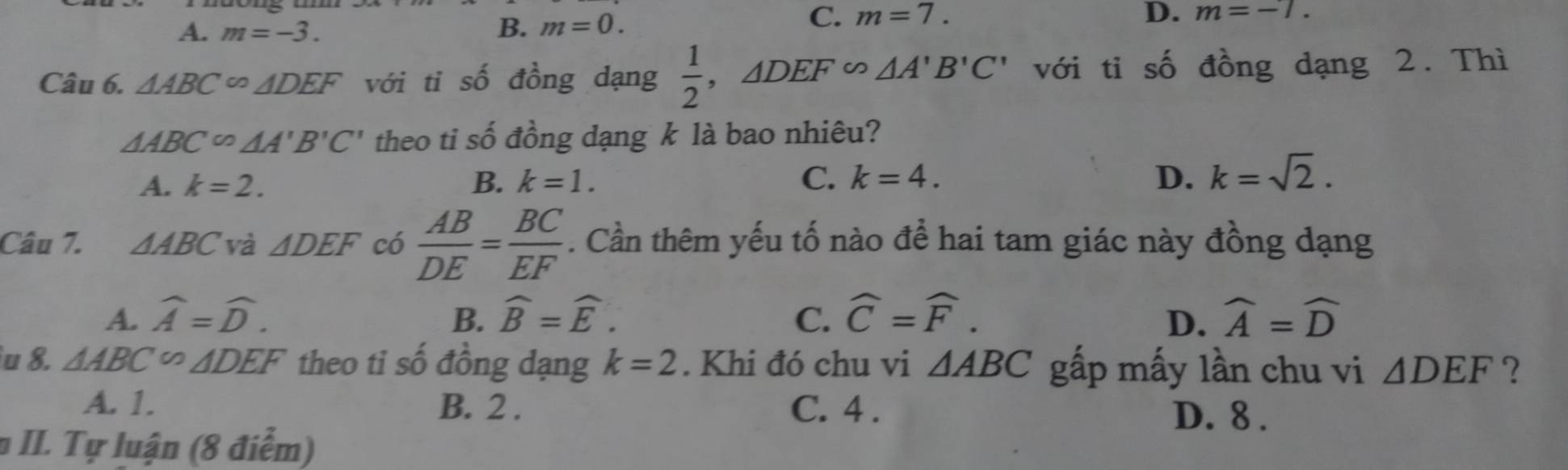 C. m=7.
A. m=-3. B. m=0. D. m=-7. 
Câu 6. △ ABC∈fty △ DEF với ti số đồng dạng  1/2 , △ DEF∽ △ A'B'C' với tỉ số đồng dạng 2. Thì
△ ABC^(∈fty)△ A'B'C' theo ti số đồng dạng k là bao nhiêu?
A. k=2. B. k=1. C. k=4. D. k=sqrt(2). 
Câu 7. △ ABC và △ DEF có  AB/DE = BC/EF . Cần thêm yếu tố nào để hai tam giác này đồng dạng
A. widehat A=widehat D. B. widehat B=widehat E. C. widehat C=widehat F. widehat A=widehat D
D.
u 8. △ ABC∽ △ DEF theo ti số đồng dạng k=2. Khi đó chu vi △ ABC gấp mấy lần chu vi △ DEF ?
A. 1. B. 2. C. 4. D. 8.
# II. Tự luận (8 điểm)