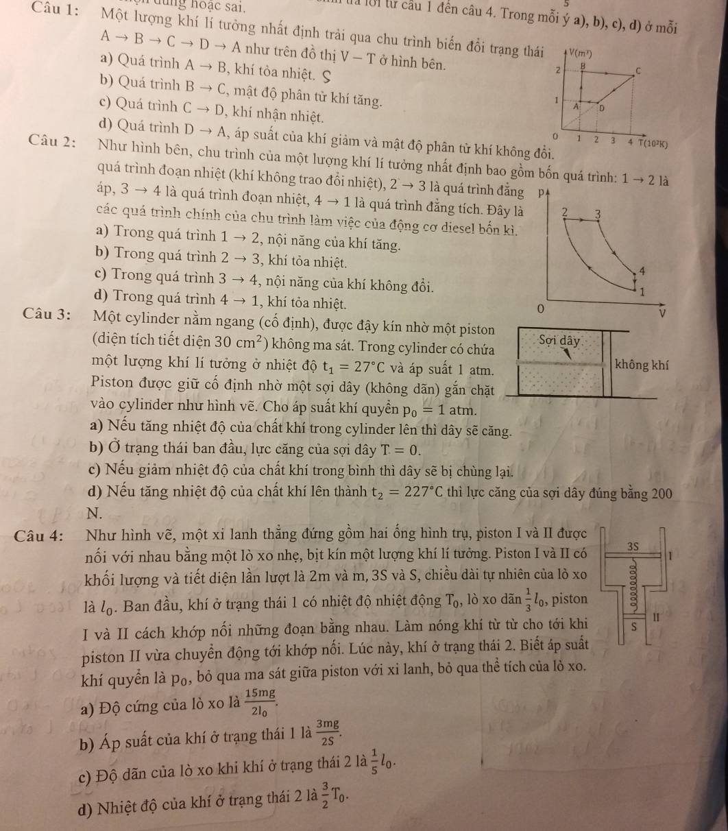 ng hoạc sai.
5
Ma lời từ cầu 1 đến câu 4. Trong mỗi ý a), b), c), d) ở mỗi
Câu 1: Một lượng khí lí tưởng nhất định trải qua chu trình biến đổi trạng thái V(m^3)
Ato Bto Cto Dto A như trên đồ thị V-T ở hình bên.
a) Quá trình Ato B 3, khí tòa nhiệt. S
2 B C
b) Quá trình Bto C , mật độ phân tử khí tăng.
1
A D
c) Quá trình Cto D , khí nhận nhiệt. o 1 2 3
d) Quá trình Dto A , áp suất của khí giảm và mật độ phân tử khí không đổi.
4 T(10²K)
Câu 2: Như hình bên, chu trình của một lượng khí lí tưởng nhất định bao gồm bốn quá trình:
quá trình đoạn nhiệt (khí không trao đổi nhiệt), 2to 3 là quá trình đẳng
1to 2 là
a 0,3to 4 4 là quá trình đoạn nhiệt, 4to 1 là quá trình đẳng tích. Đây là
các quá trình chính của chu trình làm việc của động cơ diesel bốn kì.
a) Trong quá trình 1to 2 , nội năng của khí tăng.
b) Trong quá trình 2to 3 , khí tỏa nhiệt.
c) Trong quá trình 3to 4 , nội năng của khí không đổi.
d) Trong quá trình 4to 1 , khí tỏa nhiệt.
Câu 3: Một cylinder nằm ngang (cố định), được đậy kín nhờ một piston Sợi dây
(diện tích tiết diện 30cm^2 ) không ma sát. Trong cylinder có chứa
một lượng khí lí tưởng ở nhiệt độ t_1=27°C và áp suất 1 atm.
không khí
Piston được giữ cố định nhờ một sợi dây (không dãn) gắn chặt
vào cylinder như hình vẽ. Cho áp suất khí quyền p_0=1 atm.
a) Nếu tăng nhiệt độ của chất khí trong cylinder lên thì dây sẽ căng.
b) Ở trạng thái ban đầu, lực căng của sợi dây T=0.
c) Nếu giảm nhiệt độ của chất khí trong bình thì dây sẽ bị chùng lại.
d) Nếu tăng nhiệt độ của chất khí lên thành t_2=227°C thì lực căng của sợi dây đúng bằng 200
N.
Câu 4: Như hình vẽ, một xi lanh thẳng đứng gồm hai ống hình trụ, piston I và II được
nối với nhau bằng một lò xo nhẹ, bịt kín một lượng khí lí tưởng. Piston I và II có 3S 1
khối lượng và tiết diện lần lượt là 2m và m, 3S và S, chiều dài tự nhiên của lò xo
là l_0. Ban đầu, khí ở trạng thái 1 có nhiệt độ nhiệt động T_0 , lò xo dãn  1/3 l_0, , piston 1 3
I và II cách khớp nối những đoạn bằng nhau. Làm nóng khí từ từ cho tới khi u
piston II vừa chuyển động tới khớp nối. Lúc này, khí ở trạng thái 2. Biết áp suất
khí quyển là p₀, bỏ qua ma sát giữa piston với xỉ lanh, bỏ qua thể tích của lò xo.
a) Độ cứng của lò xo là frac 15mg2l_0.
b) Áp suất của khí ở trạng thái 1 là  3mg/2S .
c) Độ dãn của lò xo khi khí ở trạng thái 2 là  1/5 l_0.
d) Nhiệt độ của khí ở trạng thái 2 là  3/2 T_0.