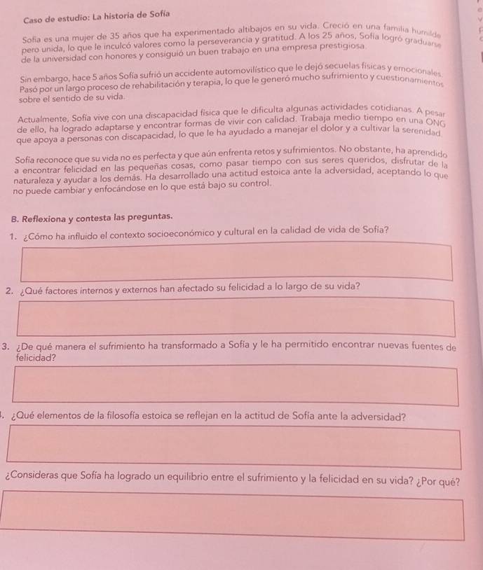 Caso de estudio: La historia de Sofía
  
Sofía es una mujer de 35 años que ha experimentado altibajos en su vida. Creció en una familia humilda
pero unida, lo que le inculcó valores como la perseverancia y gratitud. A los 25 años, Sofía logró graduarse
de la universidad con honores y consiguió un buen trabajo en una empresa prestigiosa
Sin embargo, hace 5 años Sofía sufrió un accidente automovilístico que le dejó secuelas físicas y emocionales
Pasó por un largo proceso de rehabilitación y terapia, lo que le generó mucho sufrimiento y cuestionamientos
sobre el sentido de su vida.
Artualmente, Sofía vive con una discapacidad física que le dificulta algunas actividades cotidianas. A pesa
de ello, ha logrado adaptarse y encontrar formas de vivir con calidad. Trabaja medio tiempo en una ONG
que apoya a personas con discapacidad, lo que le ha ayudado a manejar el dolor y a cultivar la serenidad
Sofía reconoce que su vida no es perfecta y que aún enfrenta retos y sufrimientos. No obstante, ha aprendido
a encontrar felicidad en las pequeñas cosas, como pasar tiempo con sus seres queridos, disfrutar de l
naturaleza y ayudar a los demás. Ha desarrollado una actitud estoica ante la adversidad, aceptando lo que
no puede cambiar y enfocándose en lo que está bajo su control.
B. Reflexiona y contesta las preguntas.
1. ¿Cómo ha influido el contexto socioeconómico y cultural en la calidad de vida de Sofia?
2. ¿Qué factores internos y externos han afectado su felicidad a lo largo de su vida?
3. ¿De qué manera el sufrimiento ha transformado a Sofía y le ha permitido encontrar nuevas fuentes de
felicidad?
4. ¿Qué elementos de la filosofía estoica se reflejan en la actitud de Sofía ante la adversidad?
¿Consideras que Sofía ha logrado un equilibrio entre el sufrimiento y la felicidad en su vida? ¿Por qué?