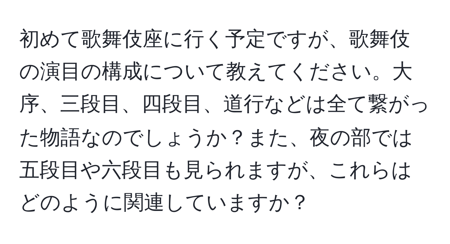 初めて歌舞伎座に行く予定ですが、歌舞伎の演目の構成について教えてください。大序、三段目、四段目、道行などは全て繋がった物語なのでしょうか？また、夜の部では五段目や六段目も見られますが、これらはどのように関連していますか？