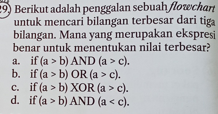 Berikut adalah penggalan sebuah flowchart
untuk mencari bilangan terbesar dari tiga
bilangan. Mana yang merupakan ekspresi
benar untuk menentukan nilai terbesar?
a. if (a>b)AND(a>c).
b. if (a>b)OR(a>c).
c. if (a>b)XOR(a>c).
d. if (a>b)AND(a .