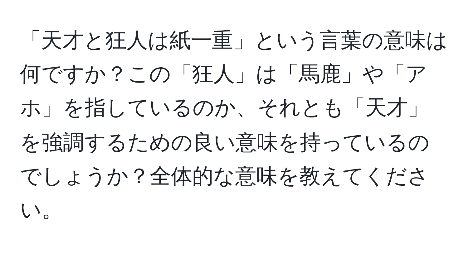 「天才と狂人は紙一重」という言葉の意味は何ですか？この「狂人」は「馬鹿」や「アホ」を指しているのか、それとも「天才」を強調するための良い意味を持っているのでしょうか？全体的な意味を教えてください。