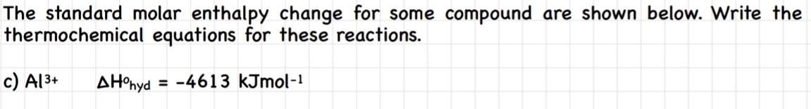 The standard molar enthalpy change for some compound are shown below. Write the 
thermochemical equations for these reactions. 
c) Al^(3+) △ H^ohyd=-4613 kJmol-¹