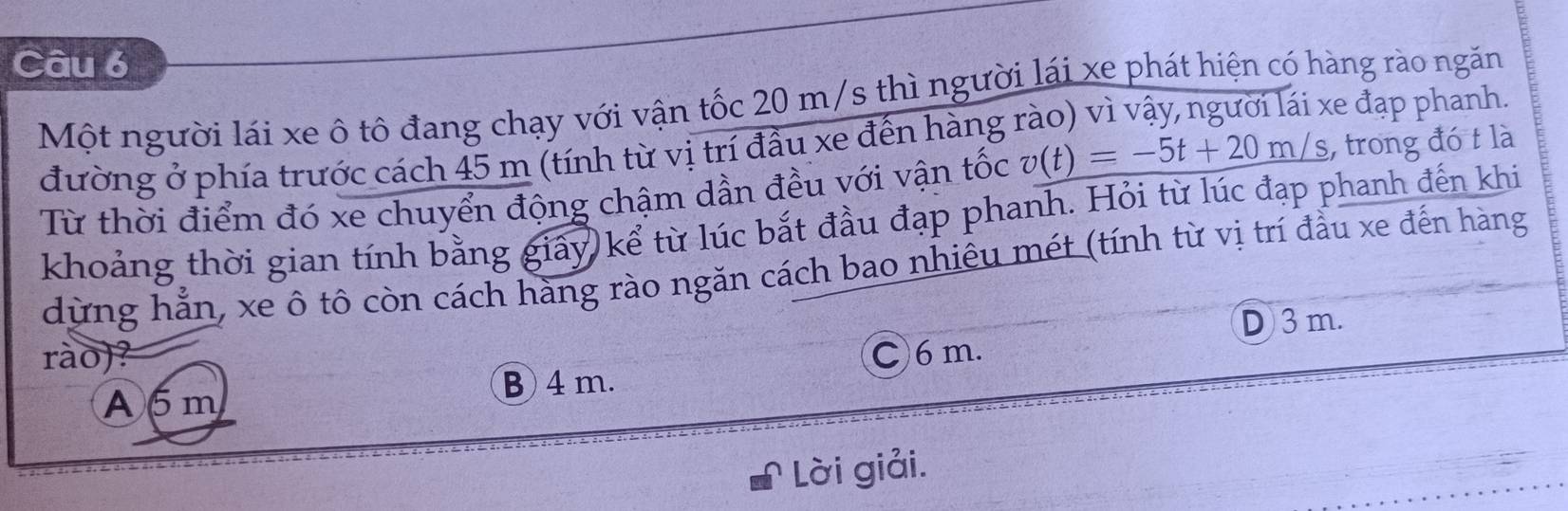 Một người lái xe ô tô đang chạy với vận tốc 20 m/s thì người lái xe phát hiện có hàng rào ngăn ke đạp phanh.
đường ở phía trước cách 45 m (tính từ vị trí đầu xe đến hàng
Từ thời điểm đó xe chuyển động chậm dần đều với vận tốc v(t)=-5t+20m/s , trong đó t là
khoảng thời gian tính bằng giây kể từ lúc bắt đầu đạp phanh. Hỏi từ lúc đạp phanh đến khi
dừng hẳn, xe ô tô còn cách hàng rào ngăn cách bao nhiêu mét (tính từ vị trí đầu xe đến hàng
D 3 m.
rào)? C 6 m.
A6m B 4m.
Lời giải.