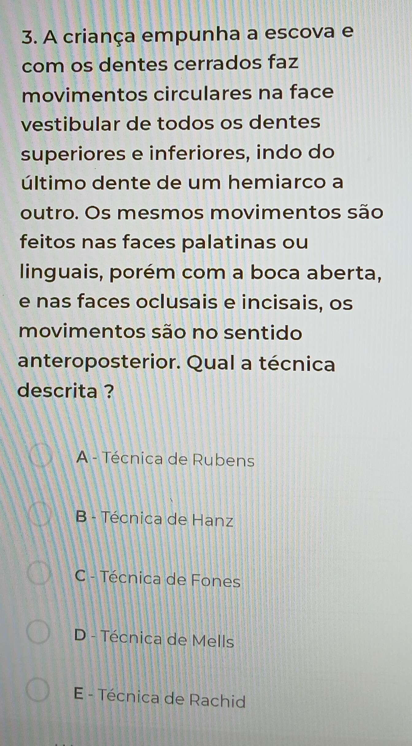 A criança empunha a escova e
com os dentes cerrados faz
movimentos circulares na face
vestibular de todos os dentes
superiores e inferiores, indo do
último dente de um hemiarco a
outro. Os mesmos movimentos são
feitos nas faces palatinas ou
linguais, porém com a boca aberta,
e nas faces oclusais e incisais, os
movimentos são no sentido
anteroposterior. Qual a técnica
descrita ?
A - Técnica de Rubens
B - Técnica de Hanz
C - Técnica de Fones
D - Técnica de Mells
E - Técnica de Rachid