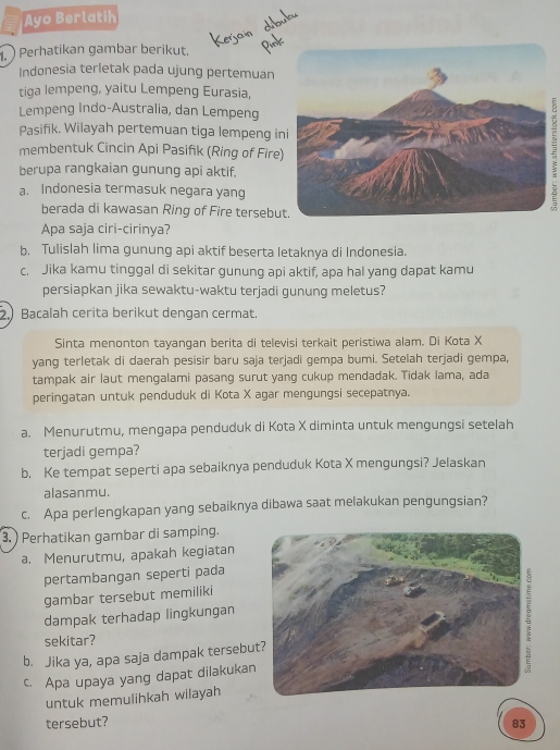 Ayo Berlatih
Perhatikan gambar berikut.
Indonesia terletak pada ujung pertemuan
tiga lempeng, yaitu Lempeng Eurasia,
Lempeng Indo-Australia, dan Lempeng
Pasifik. Wilayah pertemuan tiga lempeng i
membentuk Cincin Api Pasifik (Ring of Fire
berupa rangkaian gunung api aktif.
a. Indonesia termasuk negara yang
berada di kawasan Ring of Fire tersebu
Apa saja ciri-cirinya?
b. Tulislah lima gunung api aktif beserta letaknya di Indonesia.
c. Jika kamu tinggal di sekitar gunung api aktif, apa hal yang dapat kamu
persiapkan jika sewaktu-waktu terjadi gunung meletus?
2.) Bacalah cerita berikut dengan cermat.
Sinta menonton tayangan berita di televisi terkait peristiwa alam. Di Kota X
yang terletak di daerah pesisir baru saja terjadi gempa bumi. Setelah terjadi gempa,
tampak air laut mengalami pasang surut yang cukup mendadak. Tidak Iama, ada
peringatan untuk penduduk di Kota X agar mengungsi secepatnya.
a. Menurutmu, mengapa penduduk di Kota X diminta untuk mengungsi setelah
terjadi gempa?
b. Ke tempat seperti apa sebaiknya penduduk Kota X mengungsi? Jelaskan
alasanmu.
c. Apa perlengkapan yang sebaiknya dibawa saat melakukan pengungsian?
3. ) Perhatikan gambar di samping.
a. Menurutmu, apakah kegiatan
pertambangan seperti pada
gambar tersebut memiliki
dampak terhadap lingkungan
sekitar?
b. Jika ya, apa saja dampak tersebu
c. Apa upaya yang dapat dilakukan
untuk memulihkah wilayah
tersebut? 83