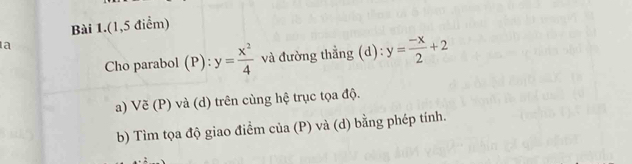 Bài 1.(1,5 điểm)
a
Cho parabol (P) y= x^2/4  và đường thẳng (d): y= (-x)/2 +2
a) Vẽ (P) và (d) trên cùng hệ trục tọa độ.
b) Tìm tọa độ giao điểm của (P) và (d) bằng phép tính.