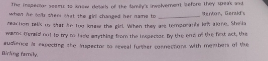 The Inspector seems to know details of the family's involvement before they speak and 
when he tells them that the girl changed her name to _Renton, Gerald's 
reaction tells us that he too knew the girl. When they are temporarily left alone, Sheila 
warns Gerald not to try to hide anything from the Inspector. By the end of the first act, the 
audience is expecting the Inspector to reveal further connections with members of the 
Birling family.