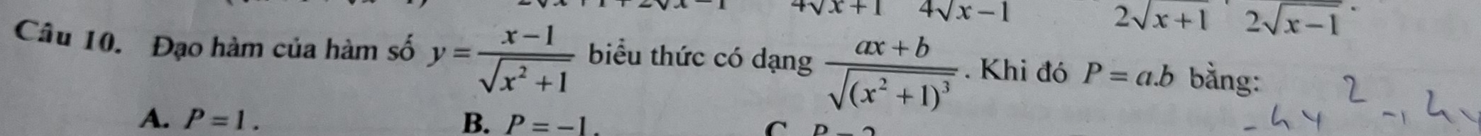 4sqrt(x)+1 4sqrt(x)-1
2sqrt(x+1)2sqrt(x-1)
Câu 10. Đạo hàm của hàm số y= (x-1)/sqrt(x^2+1)  biểu thức có dạng frac ax+bsqrt((x^2+1)^3). Khi đó P=a.b bằng:
A. P=1. B. P=-1. C n