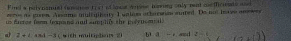 Find a polynomial tunction f(x) of lonst depise having only read coafficients and 
zeros as given. Assume multyihsity I unles otherwise stated. Do not leave answer 
tn factor form (expand and amplify the polynomial) 
a) 2+1 , and -3 ( with multipheity 2) b) I 0- and z-t