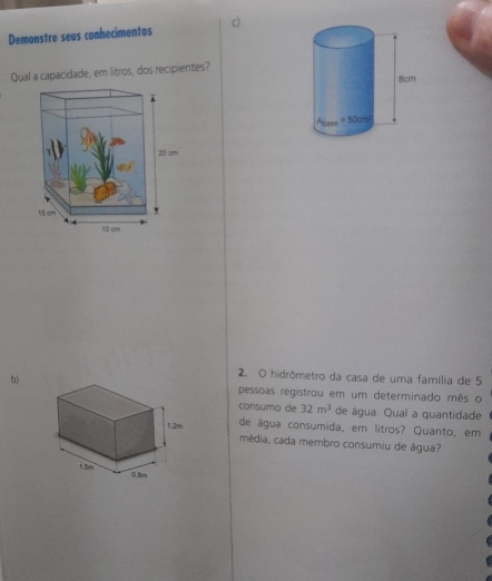 Demonstre seus conhecimentos
Qual a capacidade, em litros, dos recipientes?
b)
2. O hidrômetro da casa de uma família de 5
pessoas registrou em um determinado mês o
consumo de 32m^3 de água. Qual a quantidade
1.2/, de água consumida, em litros? Quanto, em
média, cada membro consumiu de água?
1.5m
0,Bm