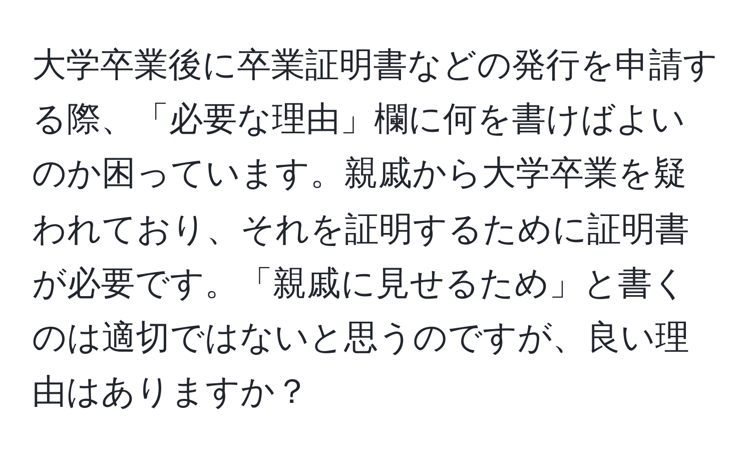 大学卒業後に卒業証明書などの発行を申請する際、「必要な理由」欄に何を書けばよいのか困っています。親戚から大学卒業を疑われており、それを証明するために証明書が必要です。「親戚に見せるため」と書くのは適切ではないと思うのですが、良い理由はありますか？