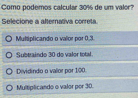 Como podemos calcular 30% de um valor?
Selecione a alternativa correta.
Multiplicando o valor por 0, 3.
Subtraindo 30 do valor total.
Dividindo o valor por 100.
Multiplicando o valor por 30.