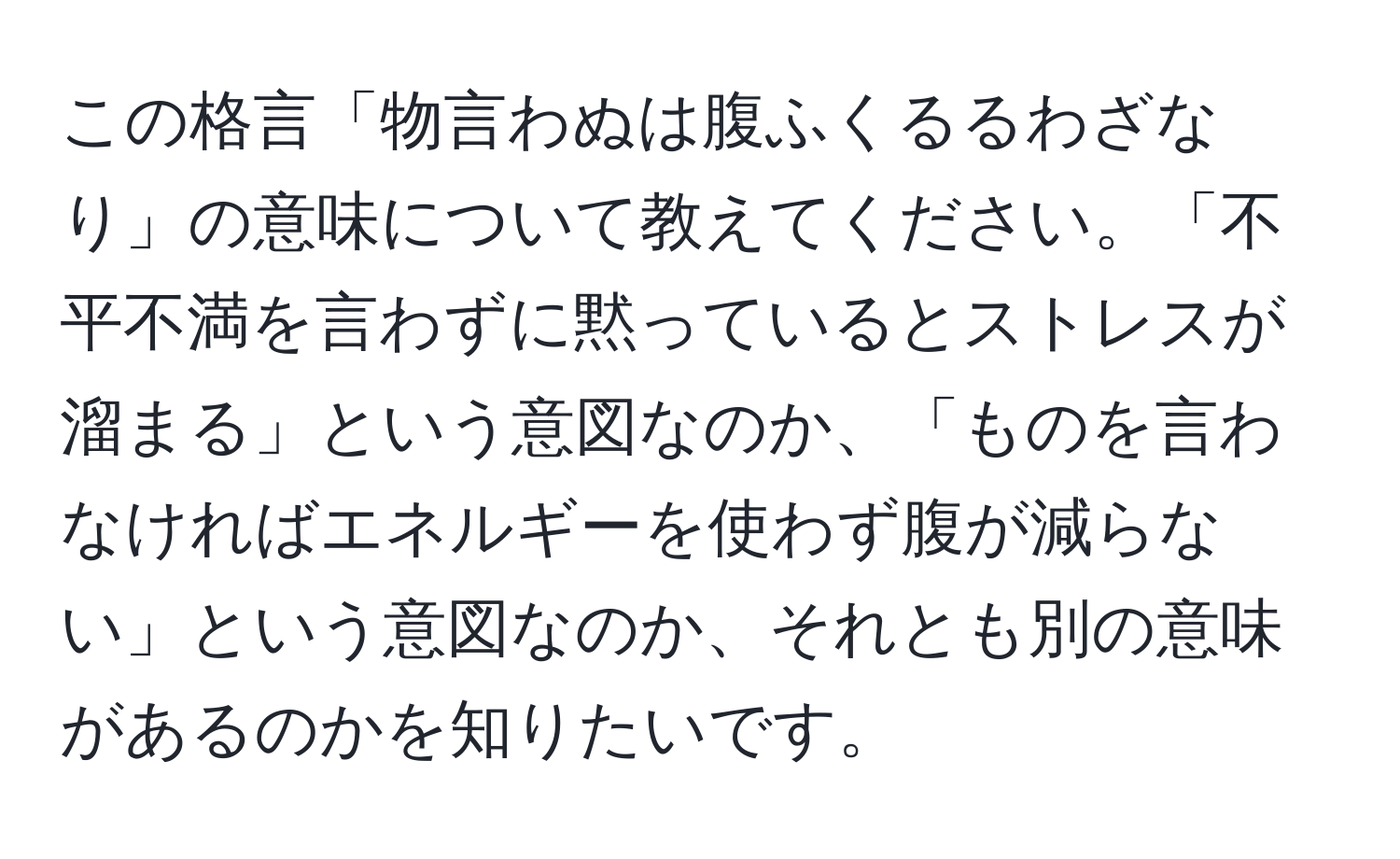 この格言「物言わぬは腹ふくるるわざなり」の意味について教えてください。「不平不満を言わずに黙っているとストレスが溜まる」という意図なのか、「ものを言わなければエネルギーを使わず腹が減らない」という意図なのか、それとも別の意味があるのかを知りたいです。