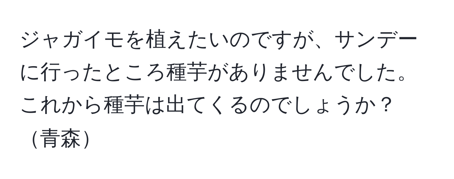 ジャガイモを植えたいのですが、サンデーに行ったところ種芋がありませんでした。これから種芋は出てくるのでしょうか？青森