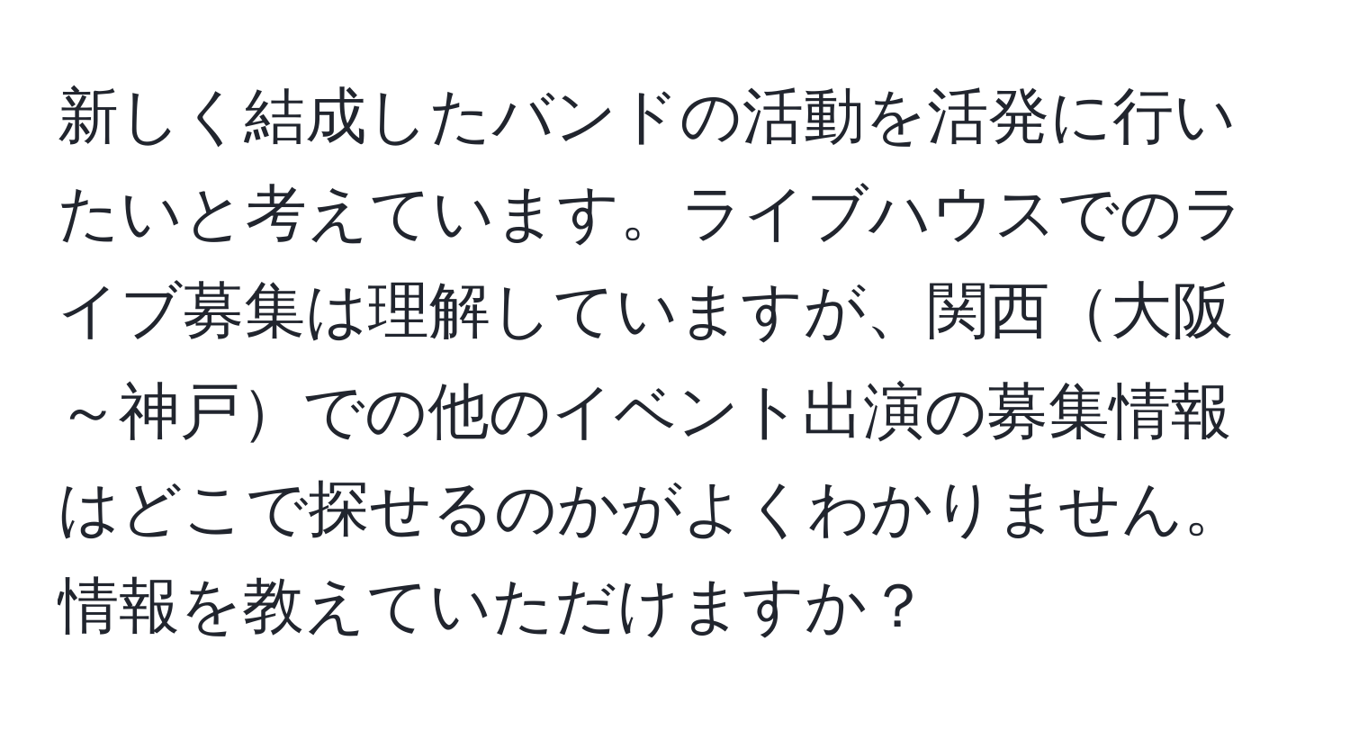 新しく結成したバンドの活動を活発に行いたいと考えています。ライブハウスでのライブ募集は理解していますが、関西大阪～神戸での他のイベント出演の募集情報はどこで探せるのかがよくわかりません。情報を教えていただけますか？