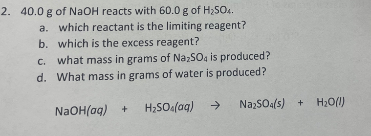 40.0 g of NaOH reacts with 60.0 g of H_2SO_4. 
a. which reactant is the limiting reagent? 
b. which is the excess reagent? 
c. what mass in grams of Na_2SO_4 is produced? 
d. What mass in grams of water is produced?
NaOH(aq)+H_2SO_4(aq)to Na_2SO_4(s)+H_2O(l)