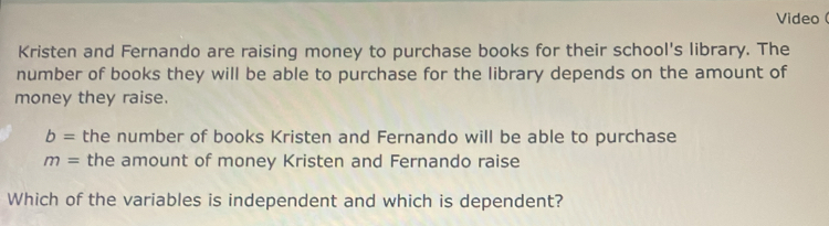 Video ( 
Kristen and Fernando are raising money to purchase books for their school's library. The 
number of books they will be able to purchase for the library depends on the amount of 
money they raise.
b= the number of books Kristen and Fernando will be able to purchase
m= the amount of money Kristen and Fernando raise 
Which of the variables is independent and which is dependent?